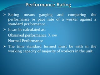  Rating means gauging and comparing the
performance or pace rate of a worker against a
standard performance.
 It can be calculated as:
Observed performance X 100
Normal Performance
 The time standard formed must be with in the
working capacity of majority of workers in the unit.
 