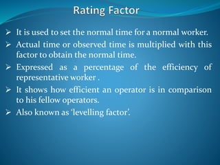  It is used to set the normal time for a normal worker.
 Actual time or observed time is multiplied with this
factor to obtain the normal time.
 Expressed as a percentage of the efficiency of
representative worker .
 It shows how efficient an operator is in comparison
to his fellow operators.
 Also known as ‘levelling factor’.
 