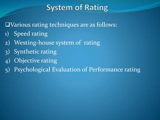 Various rating techniques are as follows:
1) Speed rating
2) Westing-house system of rating
3) Synthetic rating
4) Objective rating
5) Psychological Evaluation of Performance rating
 