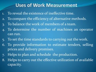 1. To reveal the existence of ineffective time.
2. To compare the efficiency of alternative methods.
3. To balance the work of members of a team.
4. To determine the number of machines an operator
can run.
5. To set the time standards to carrying out the work.
6. To provide information to estimate tenders, selling
prices and delivery promises.
7. Helps to plan and schedule the production.
8. Helps to carry out the effective utilization of available
capacity.
 