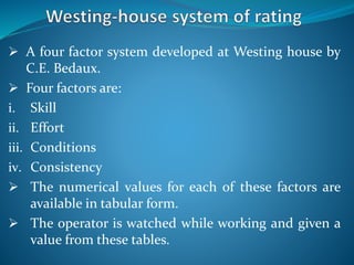  A four factor system developed at Westing house by
C.E. Bedaux.
 Four factors are:
i. Skill
ii. Effort
iii. Conditions
iv. Consistency
 The numerical values for each of these factors are
available in tabular form.
 The operator is watched while working and given a
value from these tables.
 