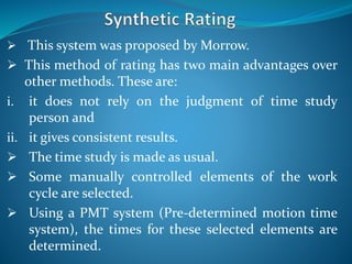  This system was proposed by Morrow.
 This method of rating has two main advantages over
other methods. These are:
i. it does not rely on the judgment of time study
person and
ii. it gives consistent results.
 The time study is made as usual.
 Some manually controlled elements of the work
cycle are selected.
 Using a PMT system (Pre-determined motion time
system), the times for these selected elements are
determined.
 