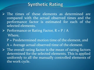  The times of these elements as determined are
compared with the actual observed times and the
performance factor is estimated for each of the
selected elements.
 Performance or Rating Factor, R = P / A
Where,
P = Predetermined motion time of the element, and
A = Average actual observed time of the element.
 The overall rating factor is the mean of rating factors
determined for the selected elements. This is applied
uniformly to all the manually controlled elements of
the work cycle.
 