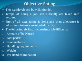  This was developed by M.E. Mundel.
 Tempo of doing a job, job difficulty are taken into
account.
 First of all pace rating is done and then allowance is
added to it to take care of job difficulty.
 The following six factors constitute job difficulty:
i. Amount of body used
ii. Foot pedals
iii. Bimanualness
iv. Handling requirements
v. Weight
vi. Eye-hand coordination
 