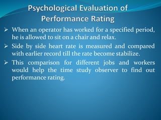  When an operator has worked for a specified period,
he is allowed to sit on a chair and relax.
 Side by side heart rate is measured and compared
with earlier record till the rate become stabilize.
 This comparison for different jobs and workers
would help the time study observer to find out
performance rating.
 