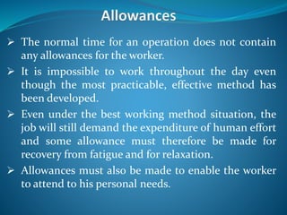  The normal time for an operation does not contain
any allowances for the worker.
 It is impossible to work throughout the day even
though the most practicable, effective method has
been developed.
 Even under the best working method situation, the
job will still demand the expenditure of human effort
and some allowance must therefore be made for
recovery from fatigue and for relaxation.
 Allowances must also be made to enable the worker
to attend to his personal needs.
 