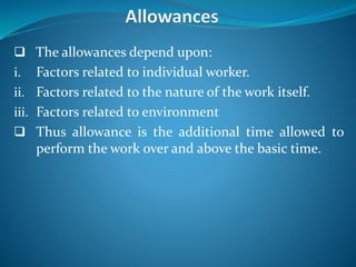  The allowances depend upon:
i. Factors related to individual worker.
ii. Factors related to the nature of the work itself.
iii. Factors related to environment
 Thus allowance is the additional time allowed to
perform the work over and above the basic time.
 
