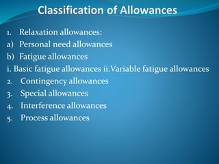 1. Relaxation allowances:
a) Personal need allowances
b) Fatigue allowances
i. Basic fatigue allowances ii.Variable fatigue allowances
2. Contingency allowances
3. Special allowances
4. Interference allowances
5. Process allowances
 