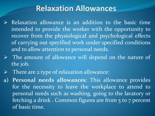  Relaxation allowance is an addition to the basic time
intended to provide the worker with the opportunity to
recover from the physiological and psychological effects
of carrying out specified work under specified conditions
and to allow attention to personal needs.
 The amount of allowance will depend on the nature of
the job.
 There are 2 type of relaxation allowance:
a) Personal needs allowances: This allowance provides
for the necessity to leave the workplace to attend to
personal needs such as washing, going to the lavatory or
fetching a drink . Common figures are from 5 to 7 percent
of basic time.
 
