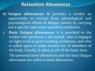 b) Fatigue allowances: It provides a worker an
opportunity to recover from physiological and
psychological effects of fatigue caused by carrying
out a specific task under specified conditions.
i. Basic Fatigue allowances: it is provided to the
worker who performs a job seated, who is engaged
on light work in good working conditions, and who
is called upon to make normal use of members of
the body. Usually, it taken as 4% of the basic time.
The personal need allowances and the basic fatigue
allowances are called as fixed allowances.
 