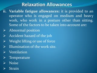 ii. Variable fatigue allowances: it is provided to an
operator who is engaged on medium and heavy
work, who work in a posture other than sitting.
Some of the factors to be taken into account are:
 Abnormal position
 Accident hazard of the job
 Weight lifting or use of force
 Illumination of the work site.
 Ventilation
 Temperature
 Noise
 Strain
 