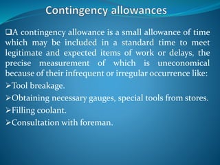 A contingency allowance is a small allowance of time
which may be included in a standard time to meet
legitimate and expected items of work or delays, the
precise measurement of which is uneconomical
because of their infrequent or irregular occurrence like:
Tool breakage.
Obtaining necessary gauges, special tools from stores.
Filling coolant.
Consultation with foreman.
 