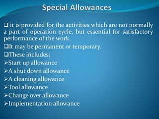 it is provided for the activities which are not normally
a part of operation cycle, but essential for satisfactory
performance of the work.
It may be permanent or temporary.
These includes:
Start up allowance
A shut down allowance
A cleaning allowance
Tool allowance
Change over allowance
Implementation allowance
 