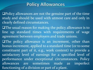 Policy allowances are not the genuine part of the time
study and should be used with utmost care and only in
clearly defined circumstances.
The usual reason for making the policy allowance is to
line up standard times with requirements of wage
agreement between employers and trade unions.
The policy allowance is an increment, other than
bonus increment, applied to a standard time (or to some
constituent part of it, e.g., work content) to provide a
satisfactory level of earnings for a specified level of
performance under exceptional circumstances. Policy
allowances are sometimes made as imperfect
functioning of a division or part of a plant.
 