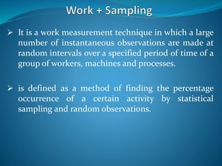  It is a work measurement technique in which a large
number of instantaneous observations are made at
random intervals over a specified period of time of a
group of workers, machines and processes.
 is defined as a method of finding the percentage
occurrence of a certain activity by statistical
sampling and random observations.
 