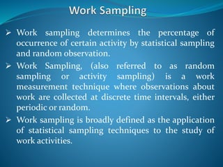  Work sampling determines the percentage of
occurrence of certain activity by statistical sampling
and random observation.
 Work Sampling, (also referred to as random
sampling or activity sampling) is a work
measurement technique where observations about
work are collected at discrete time intervals, either
periodic or random.
 Work sampling is broadly defined as the application
of statistical sampling techniques to the study of
work activities.
 