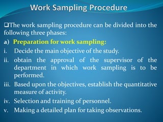 The work sampling procedure can be divided into the
following three phases:
a) Preparation for work sampling:
i. Decide the main objective of the study.
ii. obtain the approval of the supervisor of the
department in which work sampling is to be
performed.
iii. Based upon the objectives, establish the quantitative
measure of activity.
iv. Selection and training of personnel.
v. Making a detailed plan for taking observations.
 