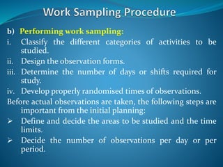 b) Performing work sampling:
i. Classify the different categories of activities to be
studied.
ii. Design the observation forms.
iii. Determine the number of days or shifts required for
study.
iv. Develop properly randomised times of observations.
Before actual observations are taken, the following steps are
important from the initial planning:
 Define and decide the areas to be studied and the time
limits.
 Decide the number of observations per day or per
period.
 