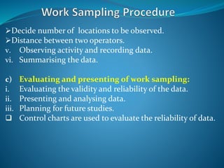 Decide number of locations to be observed.
Distance between two operators.
v. Observing activity and recording data.
vi. Summarising the data.
c) Evaluating and presenting of work sampling:
i. Evaluating the validity and reliability of the data.
ii. Presenting and analysing data.
iii. Planning for future studies.
 Control charts are used to evaluate the reliability of data.
 