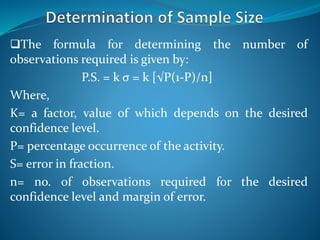 The formula for determining the number of
observations required is given by:
P.S. = k σ = k [√P(1-P)/n]
Where,
K= a factor, value of which depends on the desired
confidence level.
P= percentage occurrence of the activity.
S= error in fraction.
n= no. of observations required for the desired
confidence level and margin of error.
 
