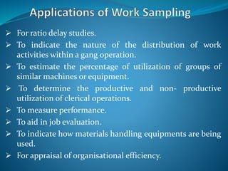  For ratio delay studies.
 To indicate the nature of the distribution of work
activities within a gang operation.
 To estimate the percentage of utilization of groups of
similar machines or equipment.
 To determine the productive and non- productive
utilization of clerical operations.
 To measure performance.
 To aid in job evaluation.
 To indicate how materials handling equipments are being
used.
 For appraisal of organisational efficiency.
 