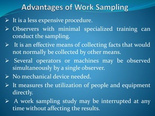  It is a less expensive procedure.
 Observers with minimal specialized training can
conduct the sampling.
 It is an effective means of collecting facts that would
not normally be collected by other means.
 Several operators or machines may be observed
simultaneously by a single observer.
 No mechanical device needed.
 It measures the utilization of people and equipment
directly.
 A work sampling study may be interrupted at any
time without affecting the results.
 