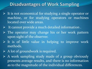  It is not economical for studying a single operator or
machine, or for studying operators or machines
located over wide areas.
 It cannot provide a much detailed information .
 The operator may change his or her work pattern
upon sight of the observer.
 It is of little value in helping to improve work
methods.
 A lot of groundwork is required.
 A work sampling study made of a group obviously
presents average results, and there is no information
as to the magnitude of the individual differences.
 