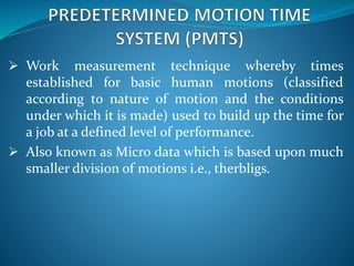  Work measurement technique whereby times
established for basic human motions (classified
according to nature of motion and the conditions
under which it is made) used to build up the time for
a job at a defined level of performance.
 Also known as Micro data which is based upon much
smaller division of motions i.e., therbligs.
 