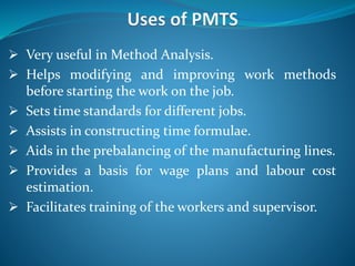  Very useful in Method Analysis.
 Helps modifying and improving work methods
before starting the work on the job.
 Sets time standards for different jobs.
 Assists in constructing time formulae.
 Aids in the prebalancing of the manufacturing lines.
 Provides a basis for wage plans and labour cost
estimation.
 Facilitates training of the workers and supervisor.
 