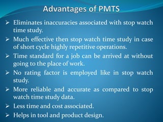  Eliminates inaccuracies associated with stop watch
time study.
 Much effective then stop watch time study in case
of short cycle highly repetitive operations.
 Time standard for a job can be arrived at without
going to the place of work.
 No rating factor is employed like in stop watch
study.
 More reliable and accurate as compared to stop
watch time study data.
 Less time and cost associated.
 Helps in tool and product design.
 