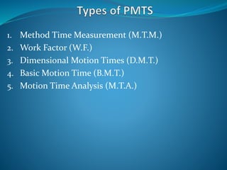 1. Method Time Measurement (M.T.M.)
2. Work Factor (W.F.)
3. Dimensional Motion Times (D.M.T.)
4. Basic Motion Time (B.M.T.)
5. Motion Time Analysis (M.T.A.)
 