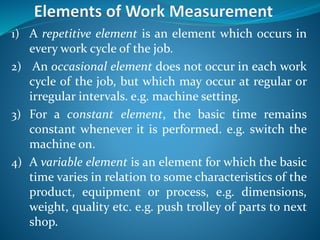 1) A repetitive element is an element which occurs in
every work cycle of the job.
2) An occasional element does not occur in each work
cycle of the job, but which may occur at regular or
irregular intervals. e.g. machine setting.
3) For a constant element, the basic time remains
constant whenever it is performed. e.g. switch the
machine on.
4) A variable element is an element for which the basic
time varies in relation to some characteristics of the
product, equipment or process, e.g. dimensions,
weight, quality etc. e.g. push trolley of parts to next
shop.
 