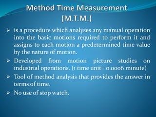  is a procedure which analyses any manual operation
into the basic motions required to perform it and
assigns to each motion a predetermined time value
by the nature of motion.
 Developed from motion picture studies on
industrial operations. (1 time unit= 0.0006 minute)
 Tool of method analysis that provides the answer in
terms of time.
 No use of stop watch.
 