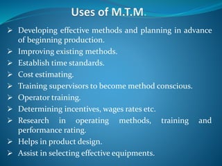  Developing effective methods and planning in advance
of beginning production.
 Improving existing methods.
 Establish time standards.
 Cost estimating.
 Training supervisors to become method conscious.
 Operator training.
 Determining incentives, wages rates etc.
 Research in operating methods, training and
performance rating.
 Helps in product design.
 Assist in selecting effective equipments.
 