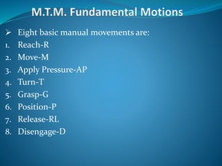  Eight basic manual movements are:
1. Reach-R
2. Move-M
3. Apply Pressure-AP
4. Turn-T
5. Grasp-G
6. Position-P
7. Release-RL
8. Disengage-D
 