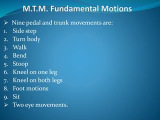  Nine pedal and trunk movements are:
1. Side step
2. Turn body
3. Walk
4. Bend
5. Stoop
6. Kneel on one leg
7. Kneel on both legs
8. Foot motions
9. Sit
 Two eye movements.
 