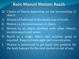  Classes of Reach depending on the surrounding of
object:
A. Motion of habit and is the fastest case of reach.
B. Motion to a known location of object.
C. Motion to an object jumbled with other objects,
involves search and select.
D. Reach to a single object and accurate grasp is
required. Required both sight and concentration.
E. Motion is performed to get hand into position for
the body balance for the next motion or out of way.
 