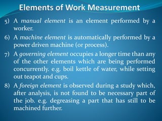 5) A manual element is an element performed by a
worker.
6) A machine element is automatically performed by a
power driven machine (or process).
7) A governing element occupies a longer time than any
of the other elements which are being performed
concurrently. e.g. boil kettle of water, while setting
out teapot and cups.
8) A foreign element is observed during a study which,
after analysis, is not found to be necessary part of
the job. e.g. degreasing a part that has still to be
machined further.
 