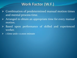  Combination of predetermined manual motion times
and mental process time.
 Arranged to obtain an appropriate time for every manual
motion.
 Based upon performance of skilled and experienced
worker.
 1 time unit= 0.0001 minute
 