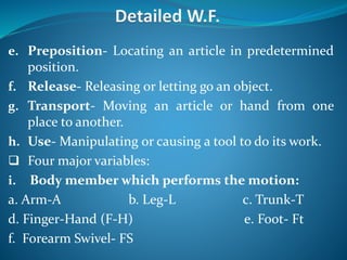 e. Preposition- Locating an article in predetermined
position.
f. Release- Releasing or letting go an object.
g. Transport- Moving an article or hand from one
place to another.
h. Use- Manipulating or causing a tool to do its work.
 Four major variables:
i. Body member which performs the motion:
a. Arm-A b. Leg-L c. Trunk-T
d. Finger-Hand (F-H) e. Foot- Ft
f. Forearm Swivel- FS
 