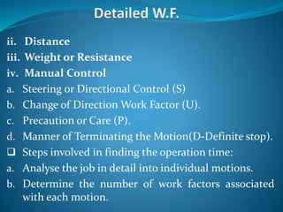 ii. Distance
iii. Weight or Resistance
iv. Manual Control
a. Steering or Directional Control (S)
b. Change of Direction Work Factor (U).
c. Precaution or Care (P).
d. Manner of Terminating the Motion(D-Definite stop).
 Steps involved in finding the operation time:
a. Analyse the job in detail into individual motions.
b. Determine the number of work factors associated
with each motion.
 
