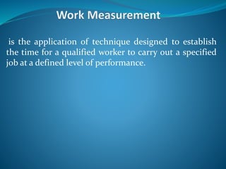 is the application of technique designed to establish
the time for a qualified worker to carry out a specified
job at a defined level of performance.
 
