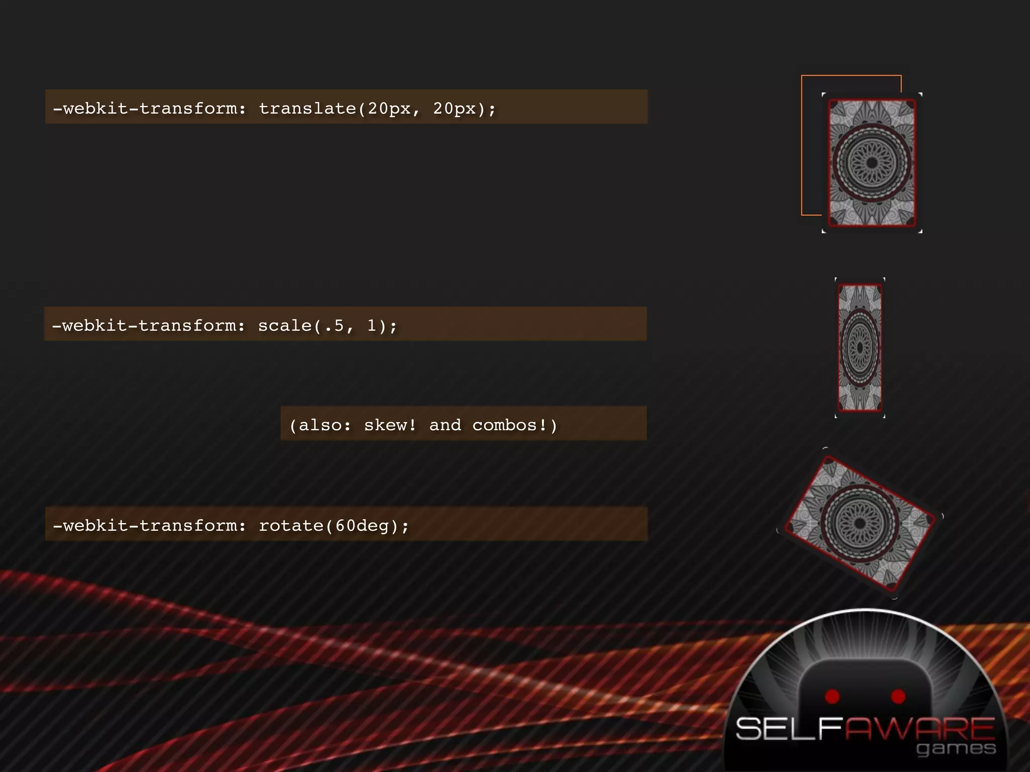 -webkit-transform: translate(20px, 20px);




-webkit-transform: scale(.5, 1);




                     (also: skew! and combos!)




-webkit-transform: rotate(60deg);
 