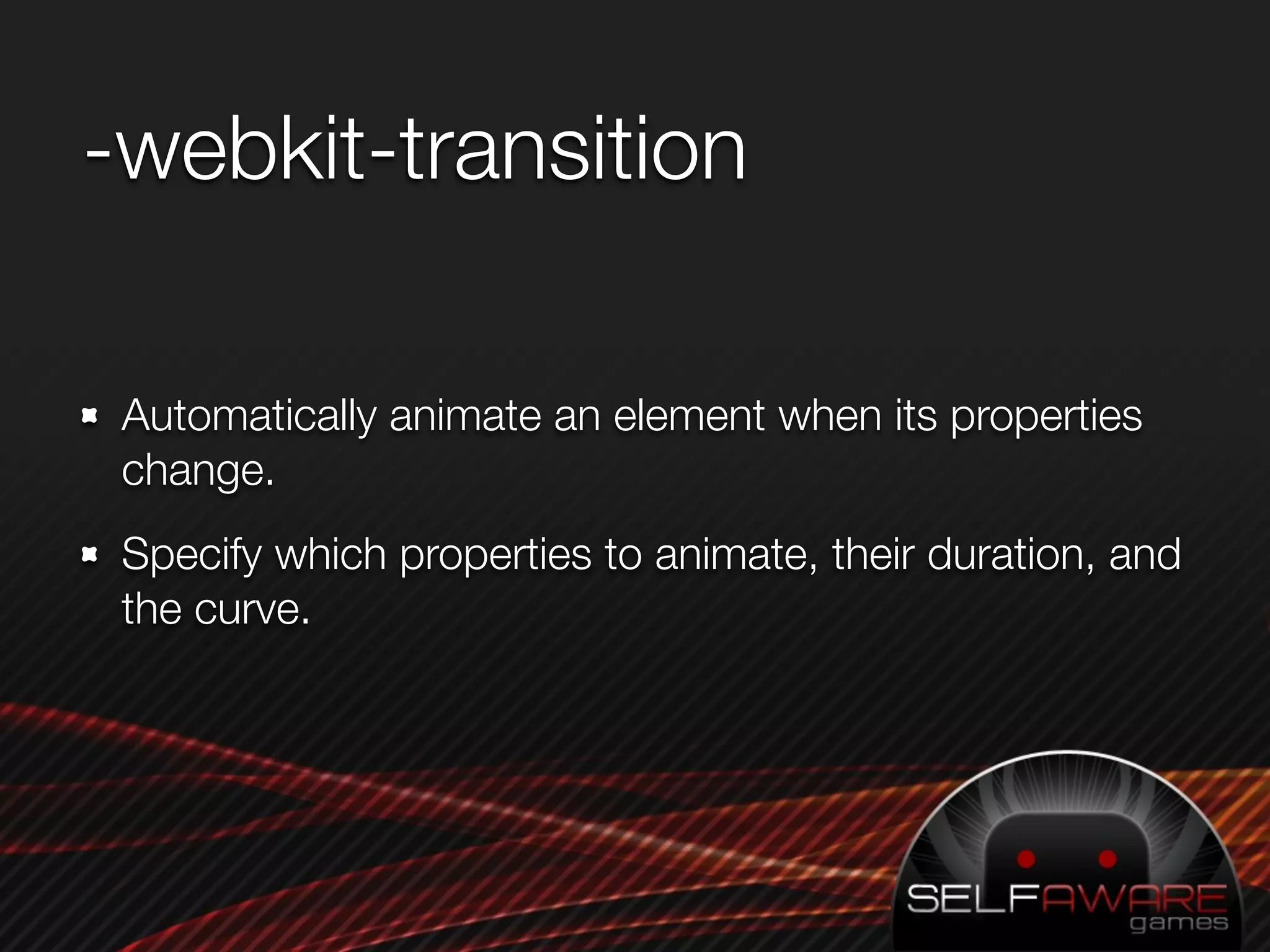 -webkit-transition

 Automatically animate an element when its properties
 change.
 Specify which properties to animate, their duration, and
 the curve.
 