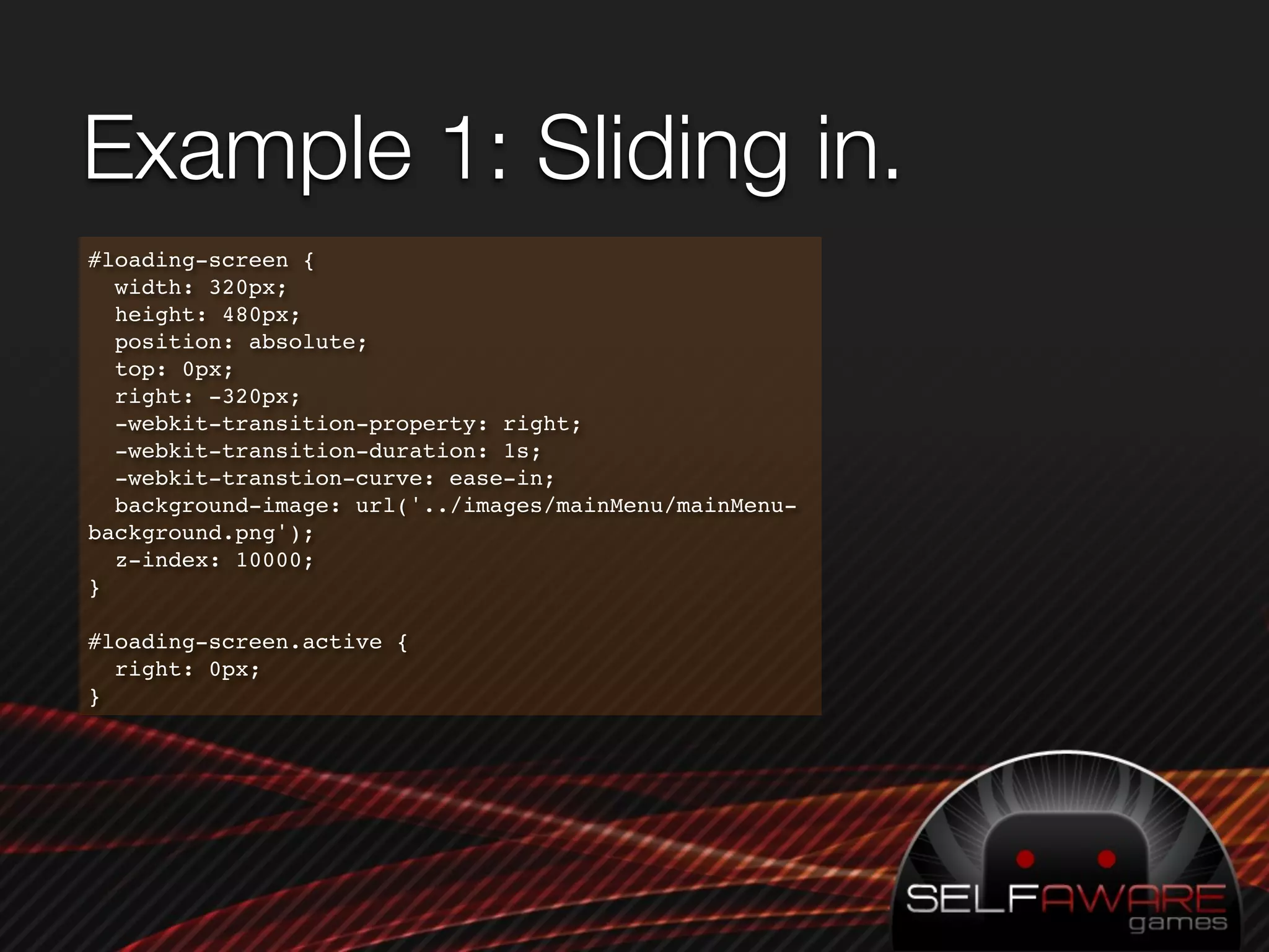 Example 1: Sliding in.
#loading-screen {
  width: 320px;
  height: 480px;
  position: absolute;
  top: 0px;
  right: -320px;
  -webkit-transition-property: right;
  -webkit-transition-duration: 1s;
  -webkit-transtion-curve: ease-in;
  background-image: url('../images/mainMenu/mainMenu-
background.png');
  z-index: 10000;
}

#loading-screen.active {
  right: 0px;
}
 