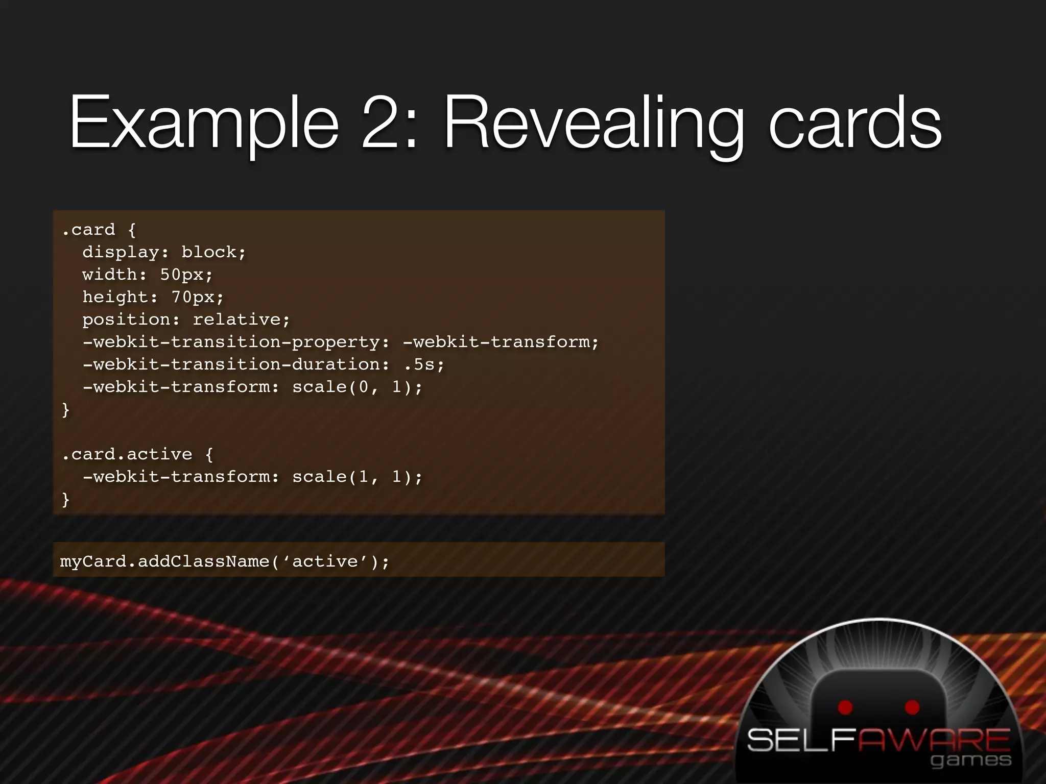 Example 2: Revealing cards
.card {
  display: block;
  width: 50px;
  height: 70px;
  position: relative;
  -webkit-transition-property: -webkit-transform;
  -webkit-transition-duration: .5s;
  -webkit-transform: scale(0, 1);
}

.card.active {
  -webkit-transform: scale(1, 1);
}


myCard.addClassName(‘active’);
 