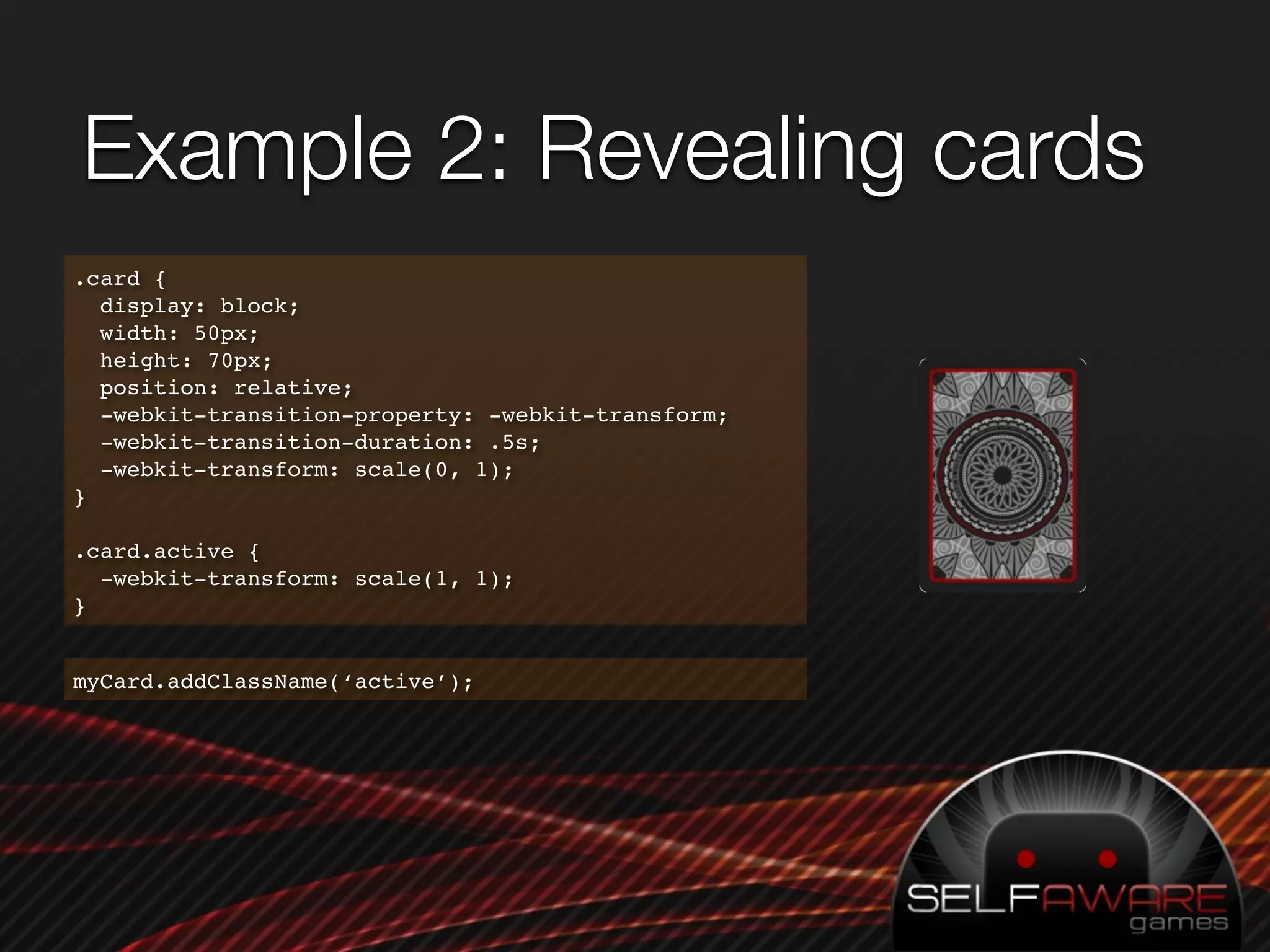 Example 2: Revealing cards
.card {
  display: block;
  width: 50px;
  height: 70px;
  position: relative;
  -webkit-transition-property: -webkit-transform;
  -webkit-transition-duration: .5s;
  -webkit-transform: scale(0, 1);
}

.card.active {
  -webkit-transform: scale(1, 1);
}


myCard.addClassName(‘active’);
 