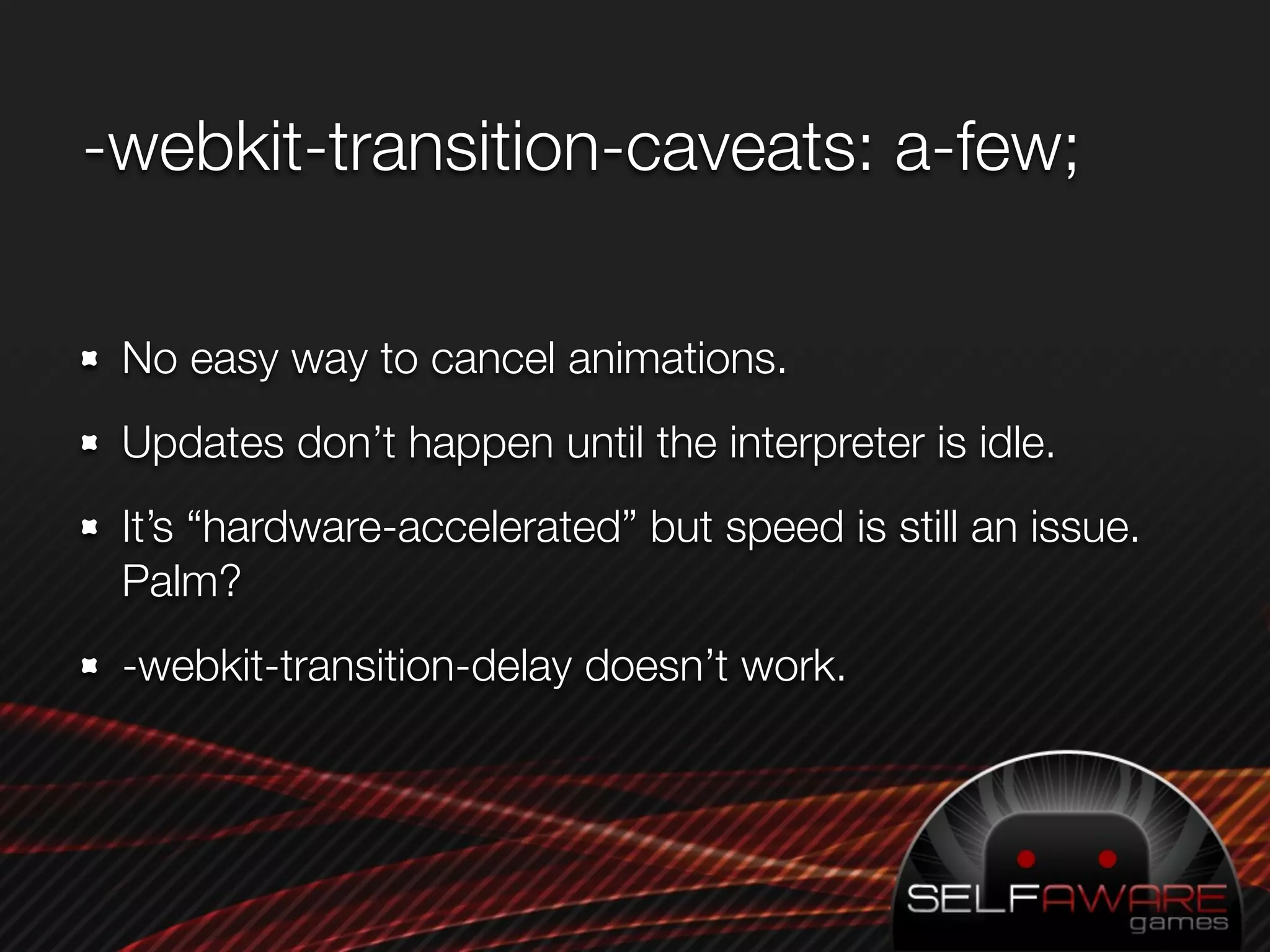 -webkit-transition-caveats: a-few;

 No easy way to cancel animations.
 Updates don’t happen until the interpreter is idle.
 It’s “hardware-accelerated” but speed is still an issue.
 Palm?
 -webkit-transition-delay doesn’t work.
 