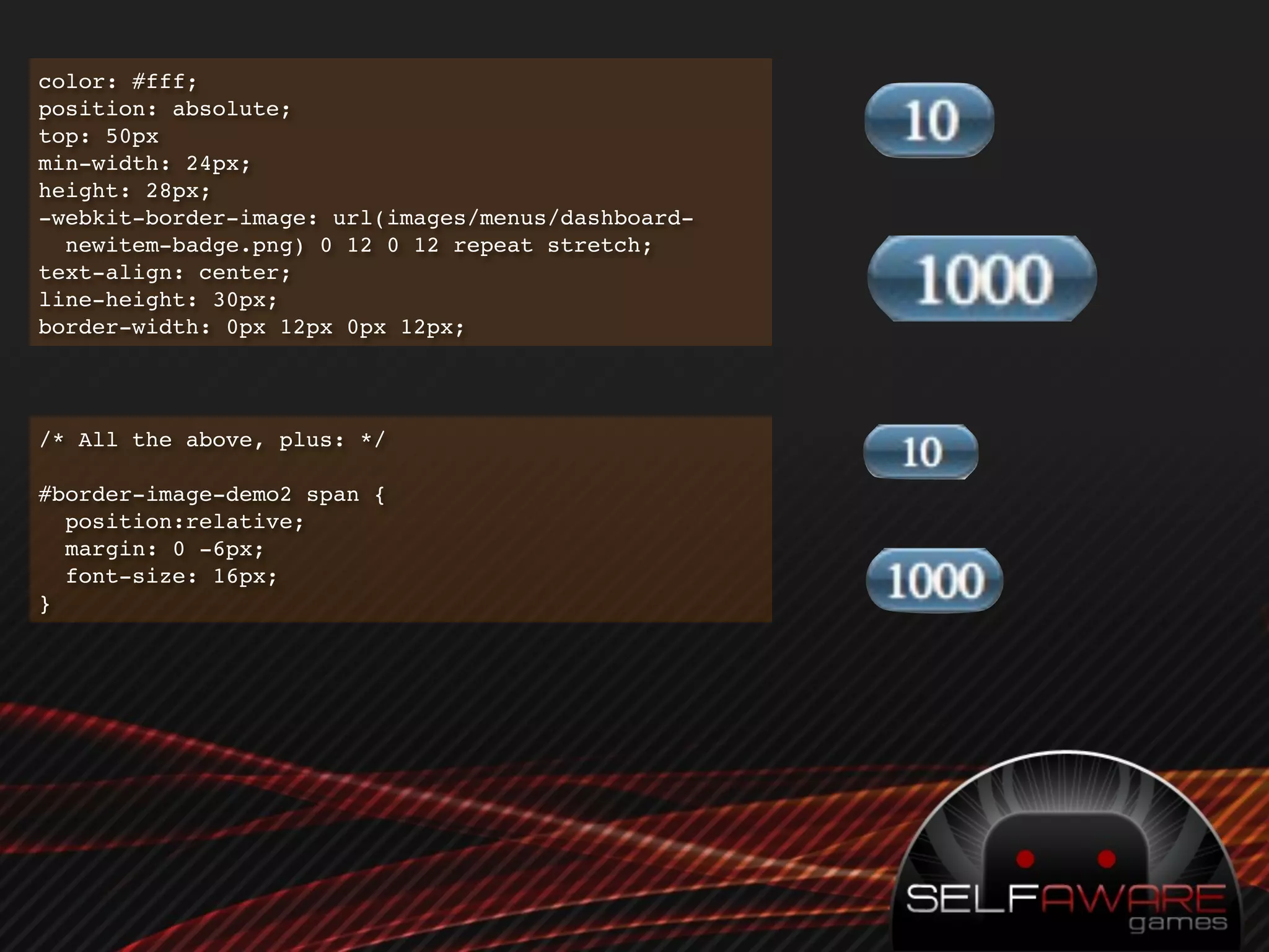 color: #fff;
position: absolute;
top: 50px
min-width: 24px;
height: 28px;
-webkit-border-image: url(images/menus/dashboard-
  newitem-badge.png) 0 12 0 12 repeat stretch;
text-align: center;
line-height: 30px;
border-width: 0px 12px 0px 12px;




/* All the above, plus: */

#border-image-demo2 span {
  position:relative;
  margin: 0 -6px;
  font-size: 16px;
}
 