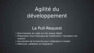 Agilité	du
développement
La	Pull-Request
Branchement	du	code	sur	son	propre	dépôt
Préparation	d'un	historique	de	modification	"racontant	une
histoire"
Soumission	de	la	branche	pour	intégration	à	master
Relecture,	validation	et	intégration
9 . 2
 
